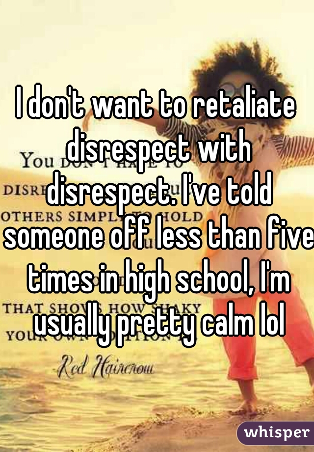 I don't want to retaliate disrespect with disrespect. I've told someone off less than five times in high school, I'm usually pretty calm lol