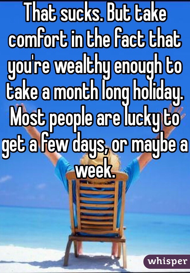 That sucks. But take comfort in the fact that you're wealthy enough to take a month long holiday. Most people are lucky to get a few days, or maybe a week.  