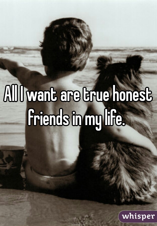 All I want are true honest friends in my life.  