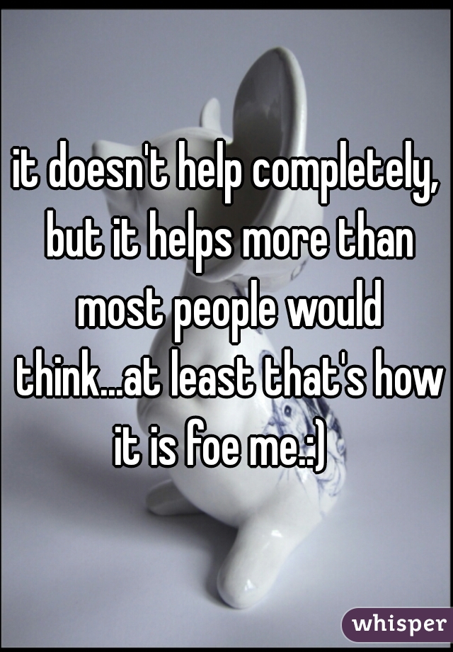it doesn't help completely, but it helps more than most people would think...at least that's how it is foe me.:)  