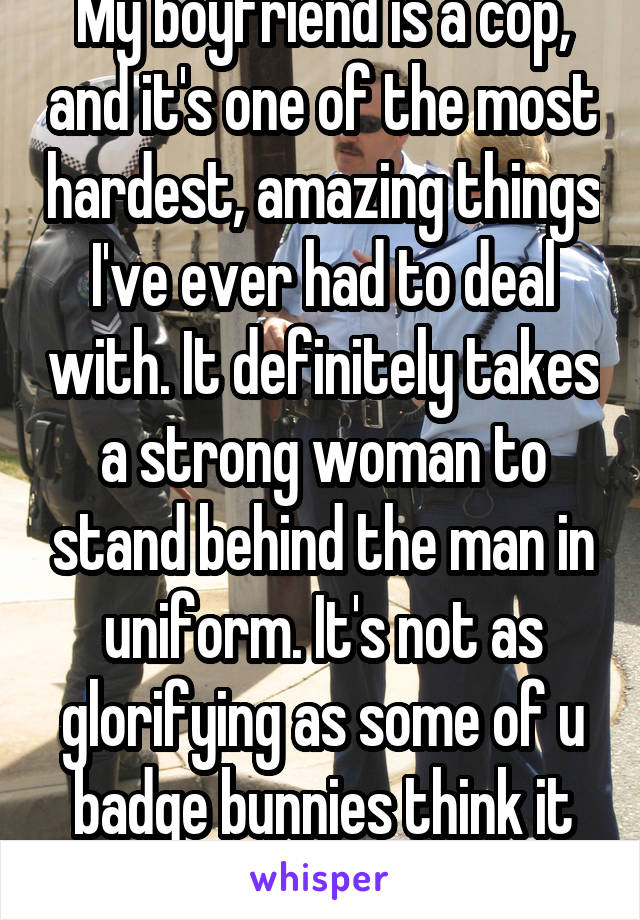 My boyfriend is a cop, and it's one of the most hardest, amazing things I've ever had to deal with. It definitely takes a strong woman to stand behind the man in uniform. It's not as glorifying as some of u badge bunnies think it is. 
