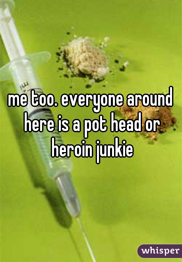 me too. everyone around here is a pot head or heroin junkie