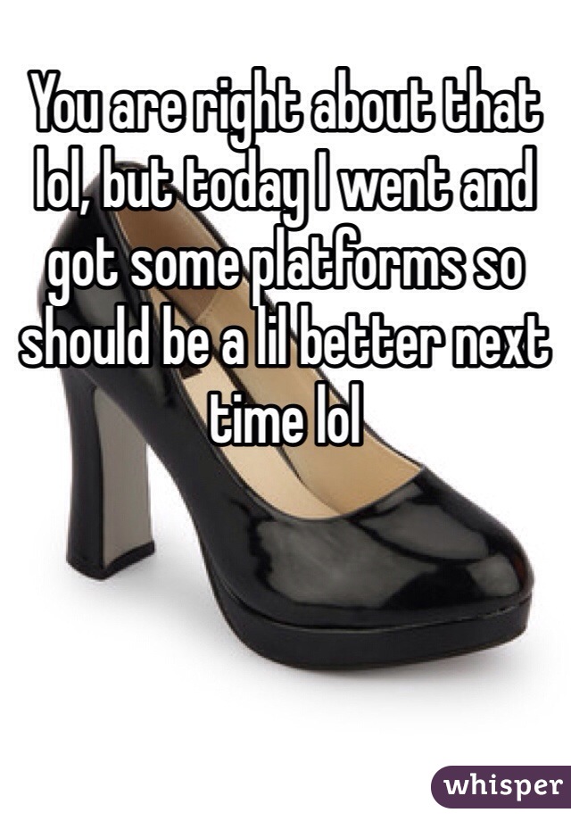 You are right about that lol, but today I went and got some platforms so should be a lil better next time lol