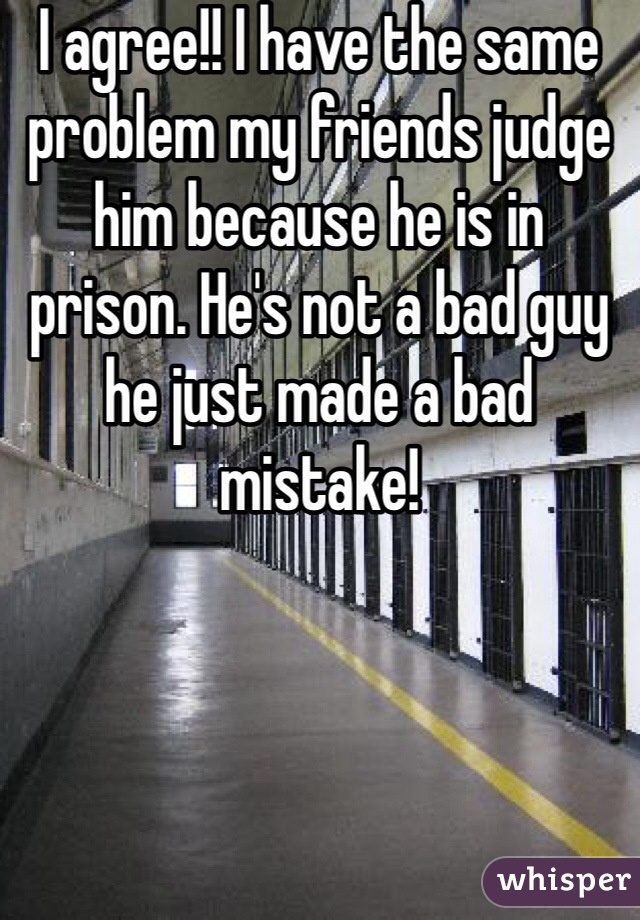 I agree!! I have the same problem my friends judge him because he is in prison. He's not a bad guy he just made a bad mistake! 