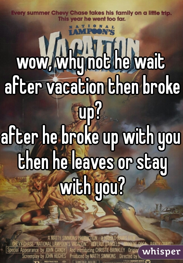 wow, why not he wait after vacation then broke up? 

after he broke up with you then he leaves or stay with you?