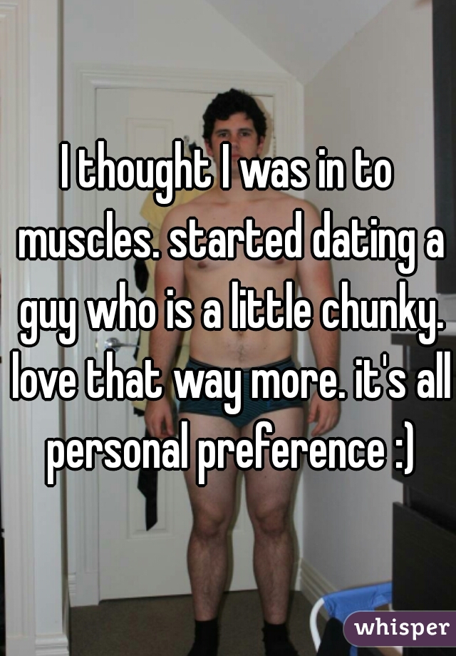 I thought I was in to muscles. started dating a guy who is a little chunky. love that way more. it's all personal preference :)