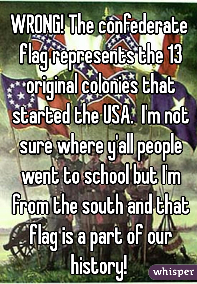 WRONG! The confederate flag represents the 13 original colonies that started the USA.  I'm not sure where y'all people went to school but I'm from the south and that flag is a part of our history! 