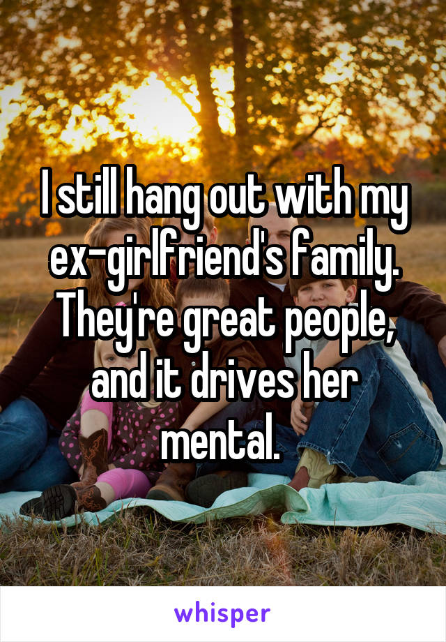 I still hang out with my ex-girlfriend's family. They're great people, and it drives her mental. 