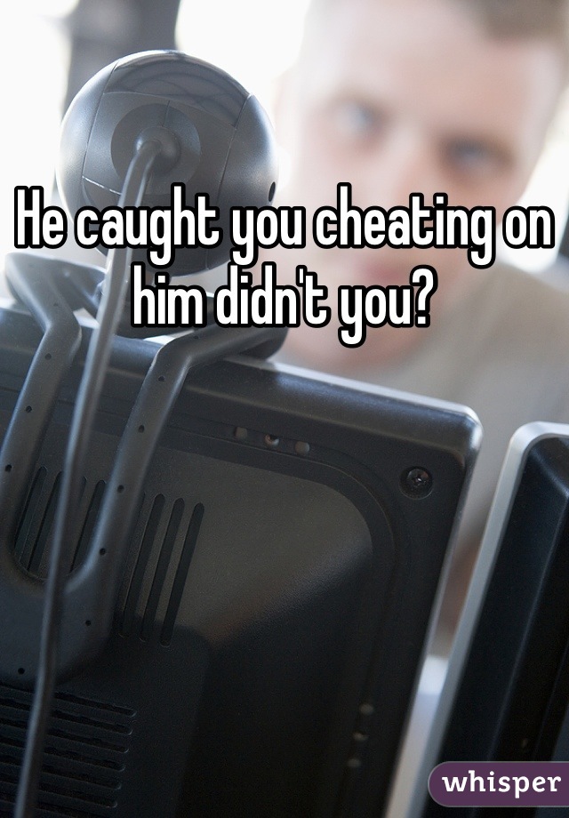 He caught you cheating on him didn't you?