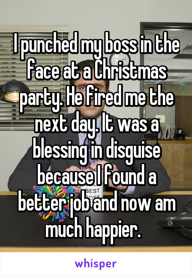 I punched my boss in the face at a Christmas party. He fired me the next day. It was a blessing in disguise because I found a better job and now am much happier.  