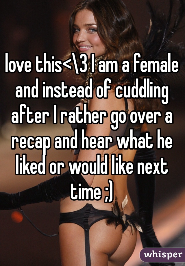 love this<\3 I am a female and instead of cuddling after I rather go over a recap and hear what he liked or would like next time ;) 