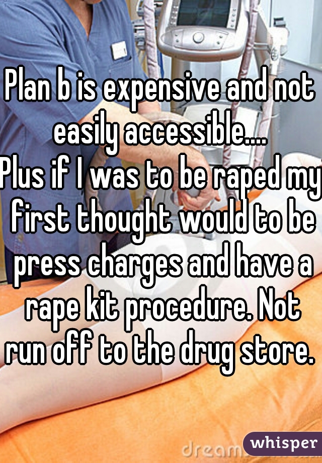 Plan b is expensive and not easily accessible.... 

Plus if I was to be raped my first thought would to be press charges and have a rape kit procedure. Not run off to the drug store. 