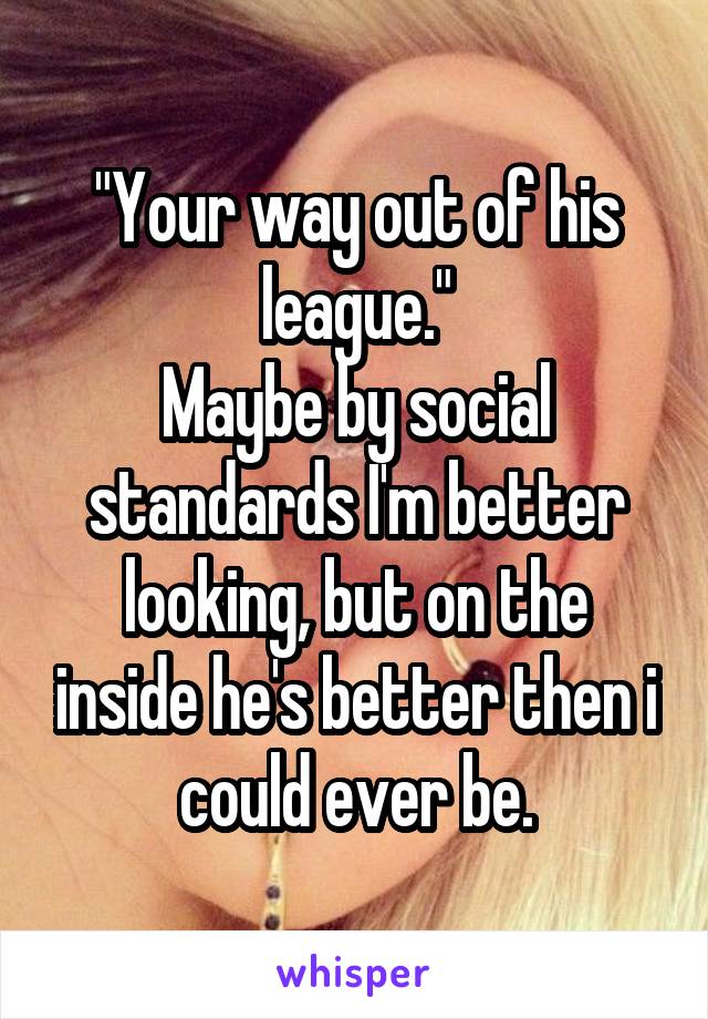 "Your way out of his league."
Maybe by social standards I'm better looking, but on the inside he's better then i could ever be.