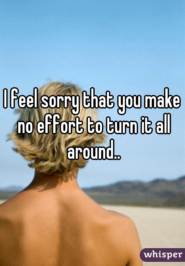 I feel sorry that you make no effort to turn it all around..