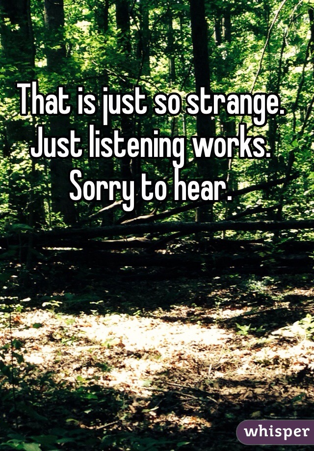 That is just so strange. Just listening works.  Sorry to hear. 