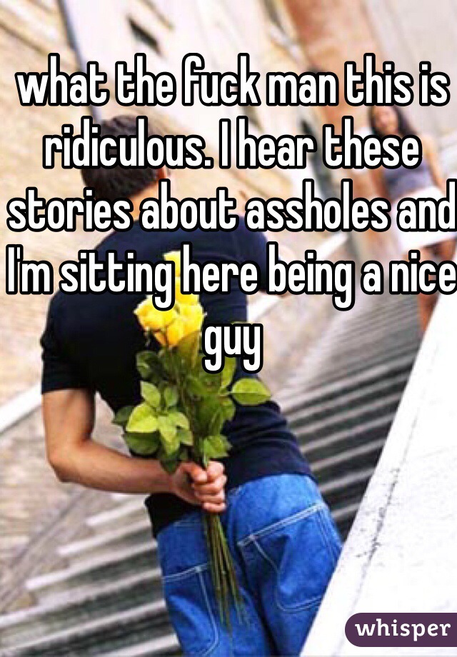 what the fuck man this is ridiculous. I hear these stories about assholes and I'm sitting here being a nice guy 