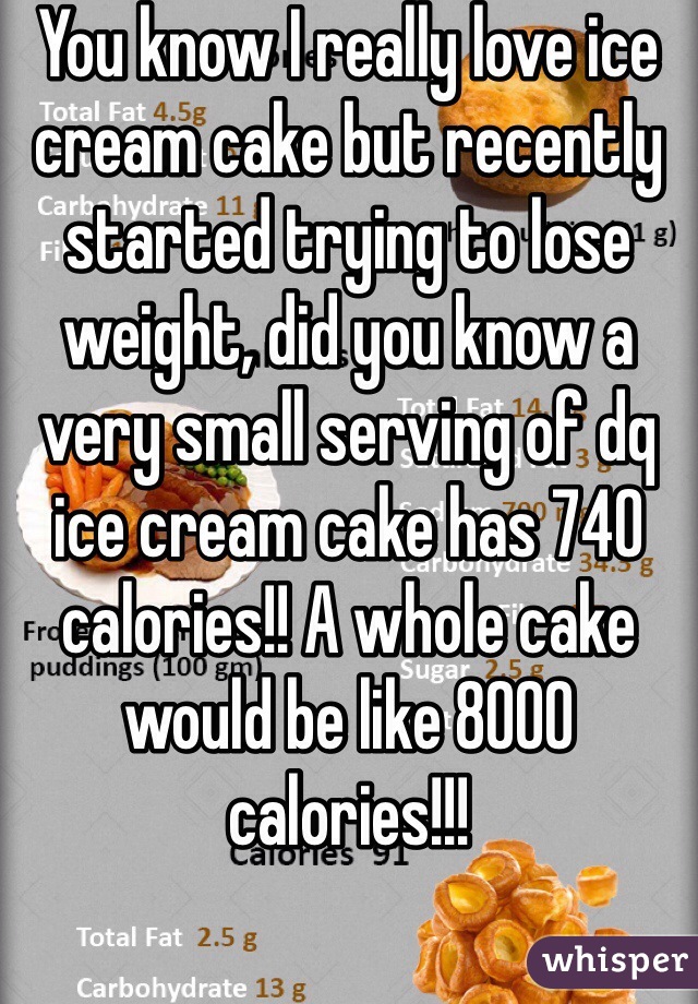 You know I really love ice cream cake but recently started trying to lose weight, did you know a very small serving of dq ice cream cake has 740 calories!! A whole cake would be like 8000 calories!!!