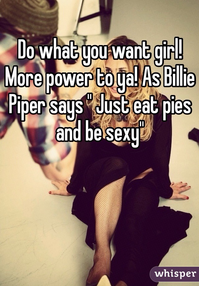 Do what you want girl! More power to ya! As Billie Piper says " Just eat pies and be sexy"