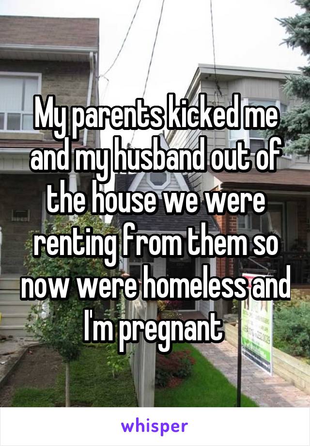 My parents kicked me and my husband out of the house we were renting from them so now were homeless and I'm pregnant 