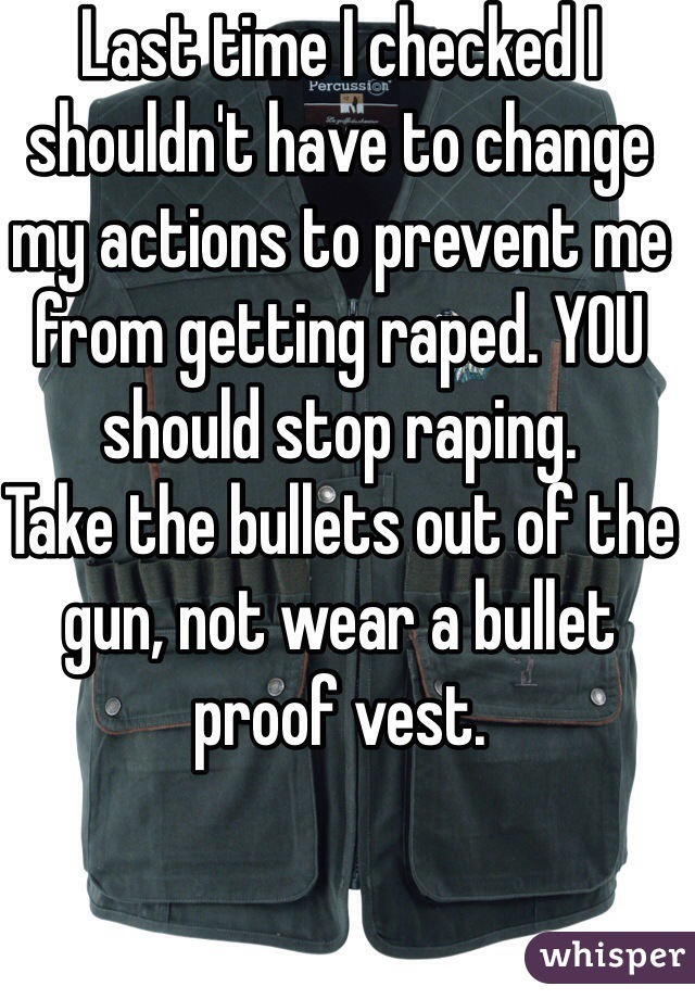 Last time I checked I shouldn't have to change my actions to prevent me from getting raped. YOU should stop raping.
Take the bullets out of the gun, not wear a bullet proof vest.
