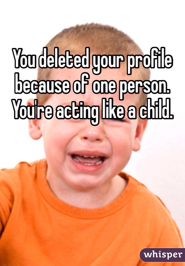 You deleted your profile because of one person. You're acting like a child. 