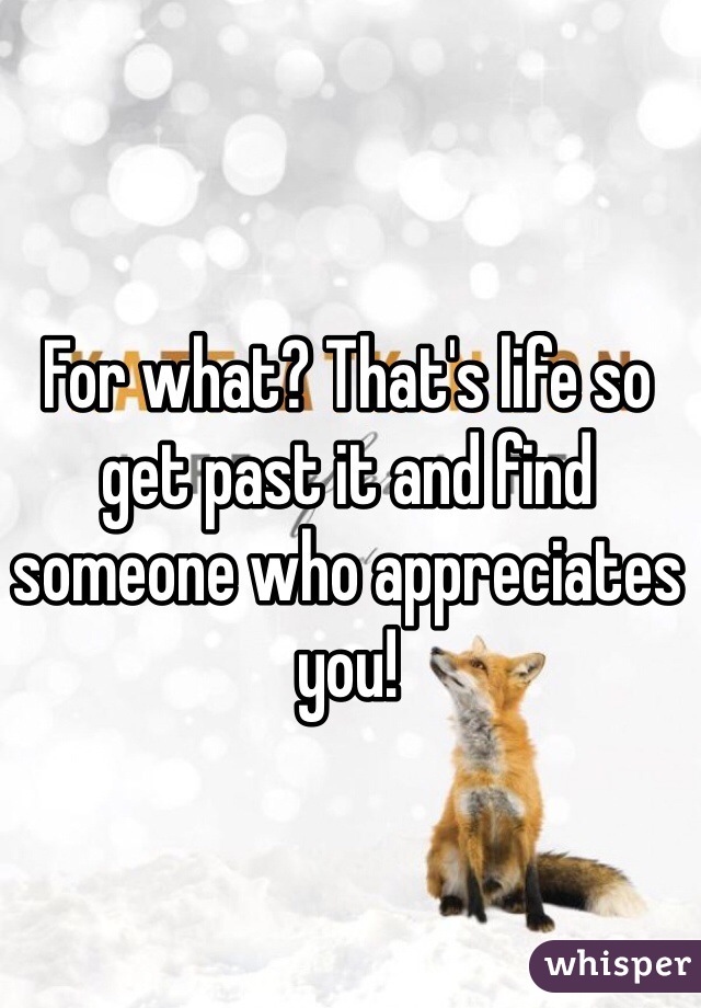 For what? That's life so get past it and find someone who appreciates you!