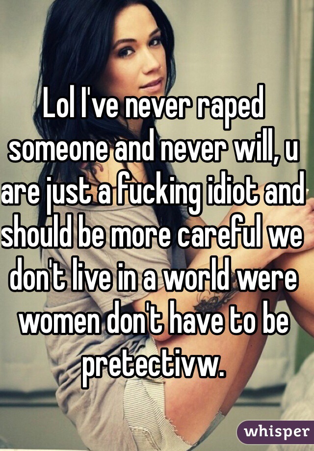 Lol I've never raped  someone and never will, u are just a fucking idiot and should be more careful we don't live in a world were women don't have to be pretectivw. 
