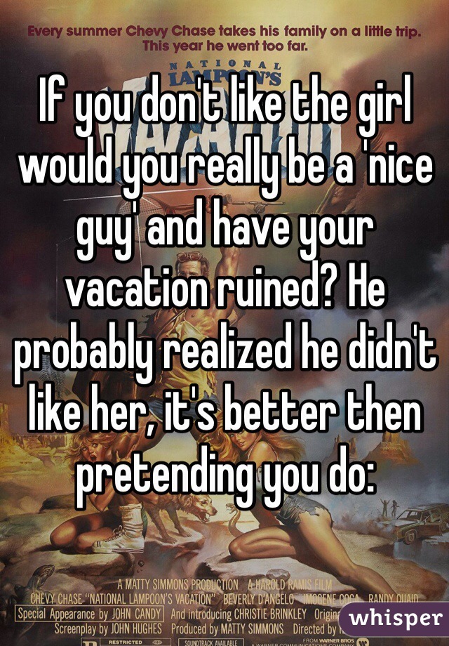 If you don't like the girl would you really be a 'nice guy' and have your vacation ruined? He probably realized he didn't like her, it's better then pretending you do: