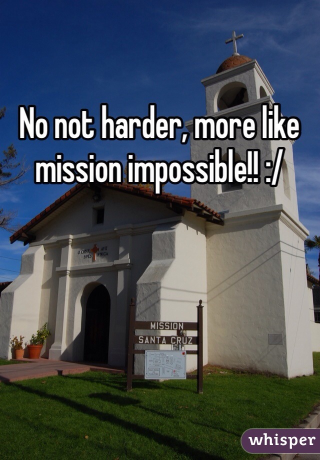No not harder, more like mission impossible!! :/