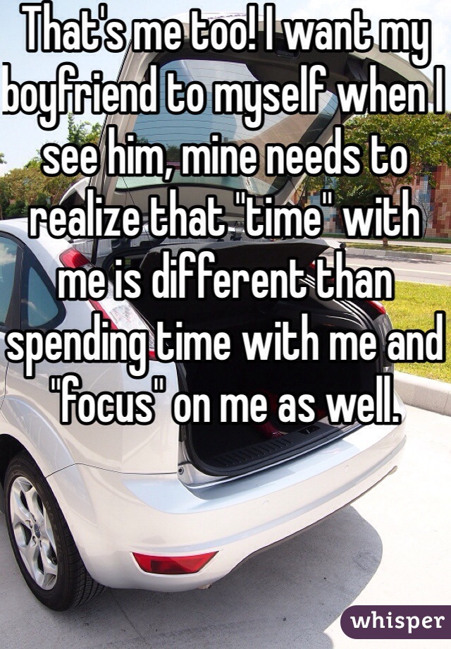 That's me too! I want my boyfriend to myself when I see him, mine needs to realize that "time" with me is different than spending time with me and "focus" on me as well. 