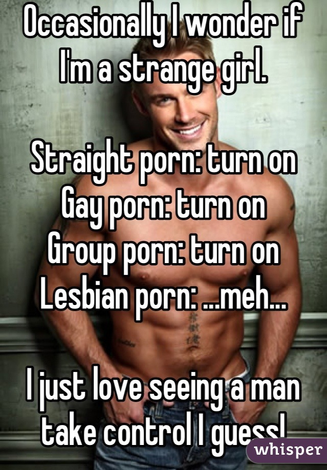 Occasionally I wonder if I'm a strange girl.

Straight porn: turn on
Gay porn: turn on
Group porn: turn on
Lesbian porn: ...meh...

I just love seeing a man take control I guess!