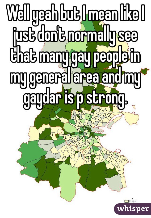 Well yeah but I mean like I just don't normally see that many gay people in my general area and my gaydar is p strong.