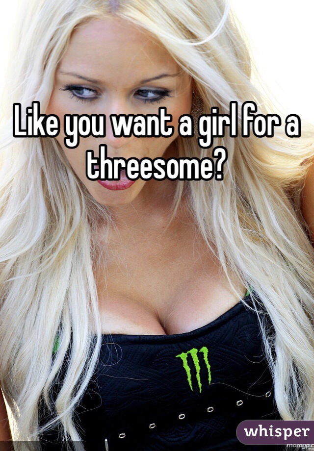 Like you want a girl for a threesome?
