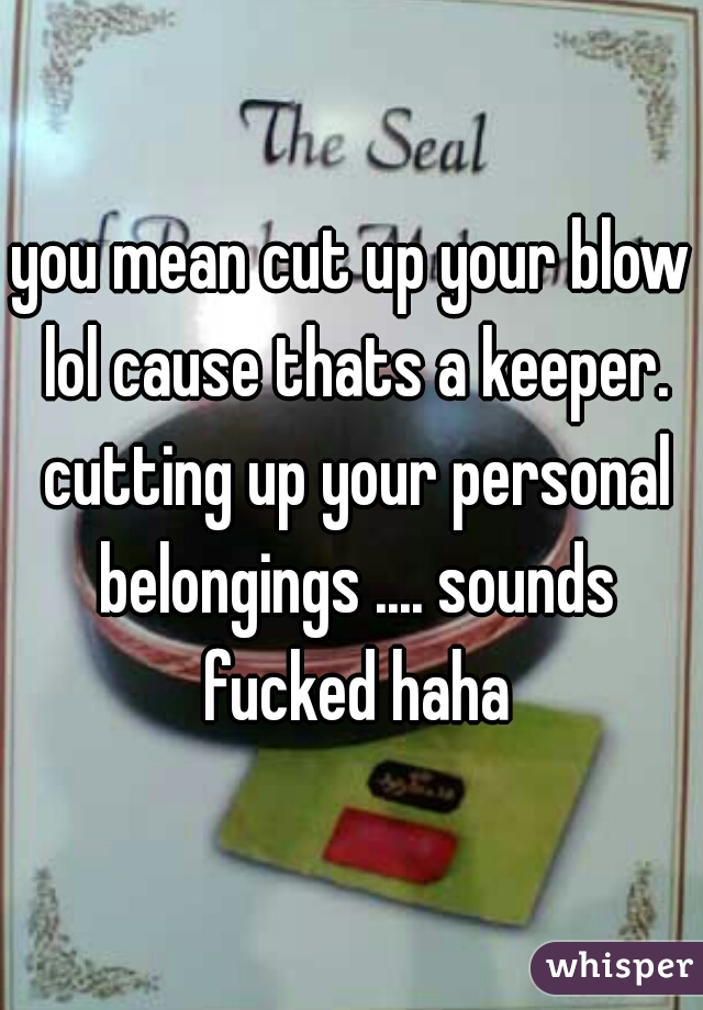 you mean cut up your blow lol cause thats a keeper. cutting up your personal belongings .... sounds fucked haha