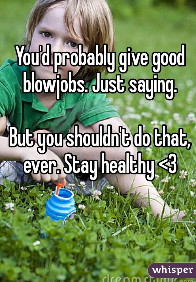 You'd probably give good blowjobs. Just saying. 

But you shouldn't do that, ever. Stay healthy <3 