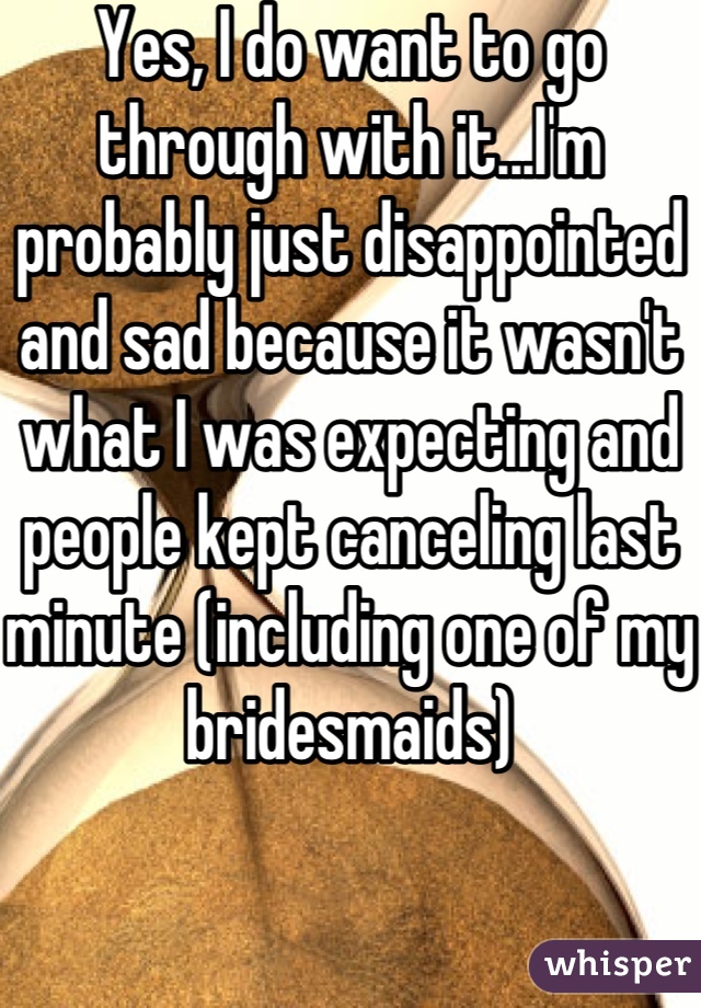 Yes, I do want to go through with it...I'm probably just disappointed and sad because it wasn't what I was expecting and people kept canceling last minute (including one of my bridesmaids)