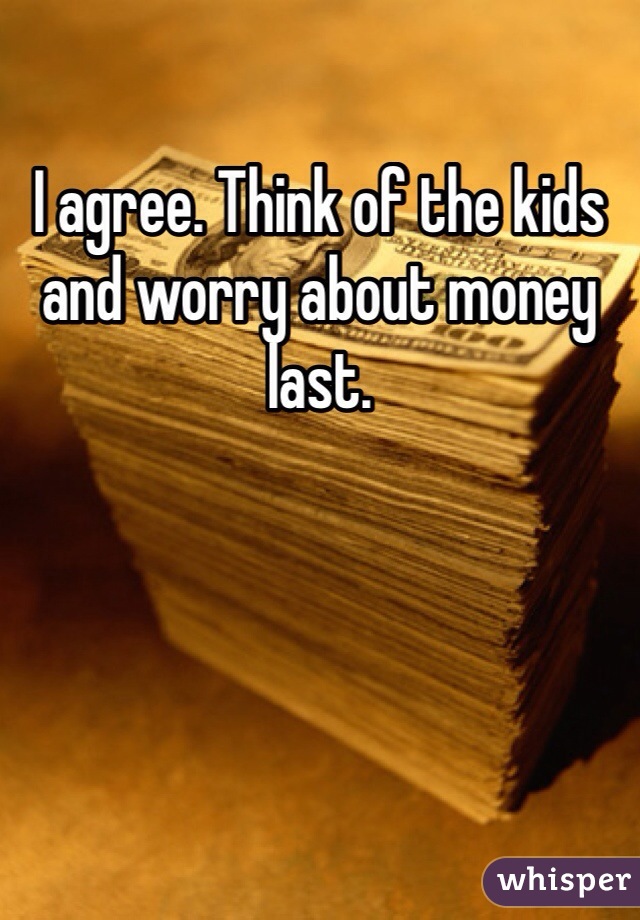 I agree. Think of the kids and worry about money last. 