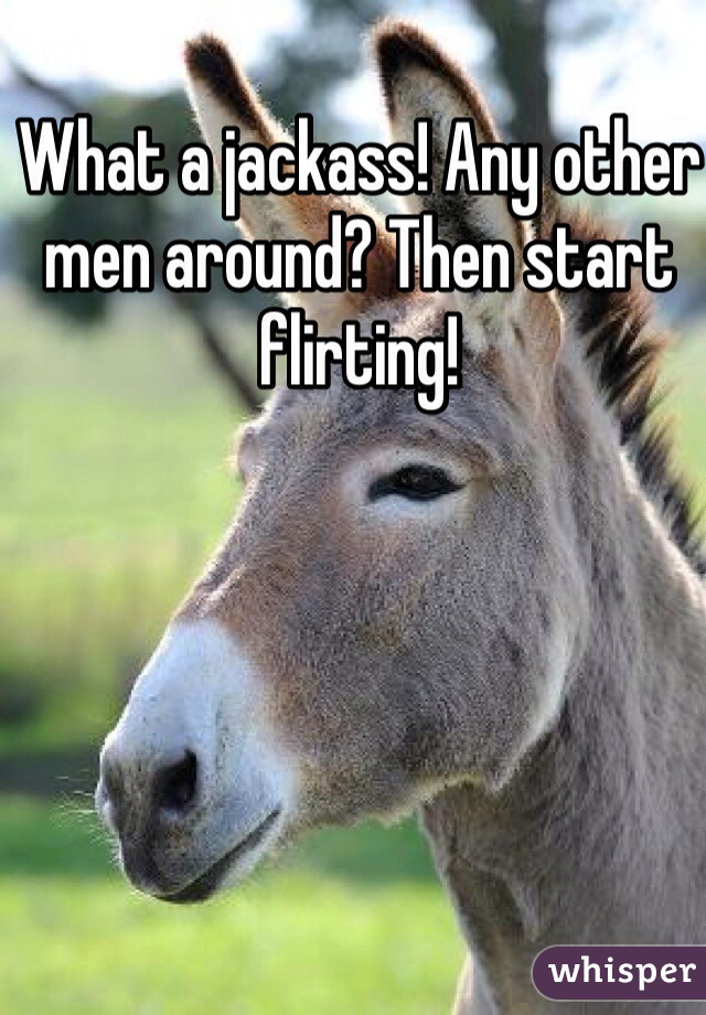 What a jackass! Any other men around? Then start flirting!