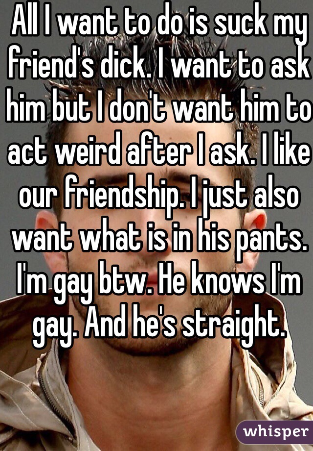 All I want to do is suck my friend's dick. I want to ask him but I don't want him to act weird after I ask. I like our friendship. I just also want what is in his pants. I'm gay btw. He knows I'm gay. And he's straight. 