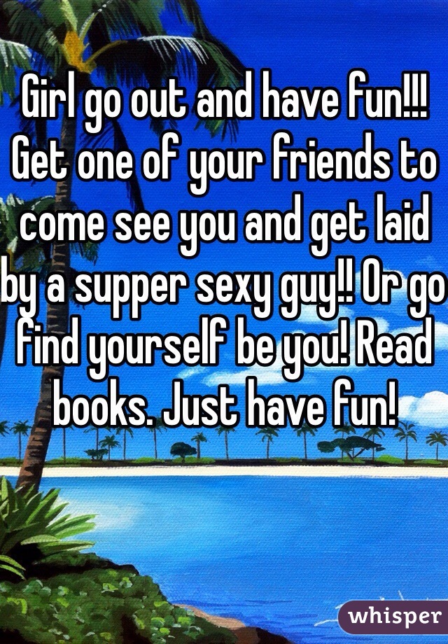 Girl go out and have fun!!! Get one of your friends to come see you and get laid by a supper sexy guy!! Or go find yourself be you! Read books. Just have fun!