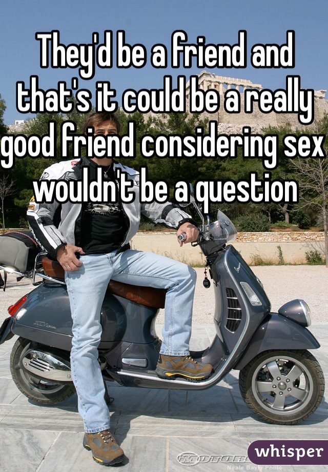 They'd be a friend and that's it could be a really good friend considering sex wouldn't be a question 