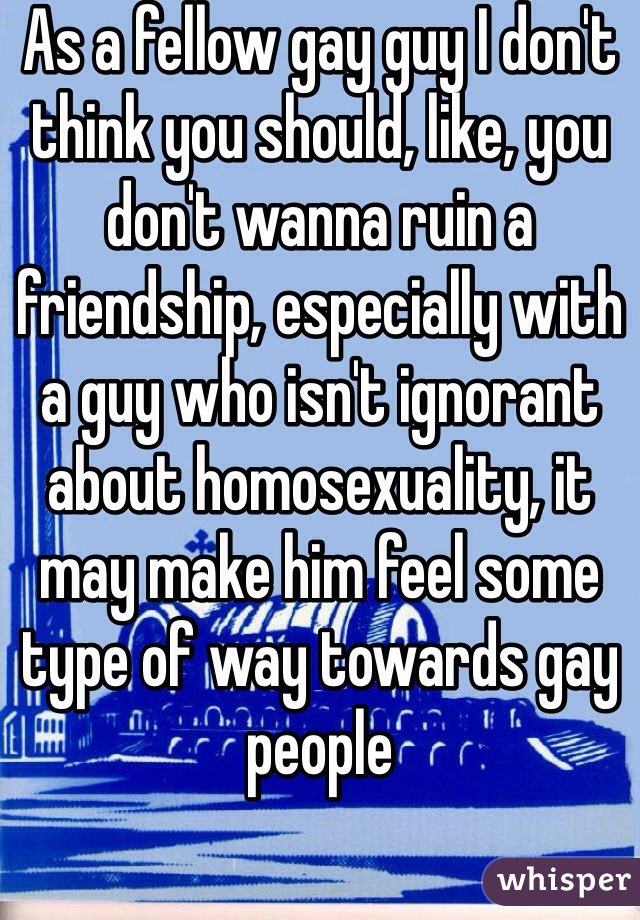 As a fellow gay guy I don't think you should, like, you don't wanna ruin a friendship, especially with a guy who isn't ignorant about homosexuality, it may make him feel some type of way towards gay people