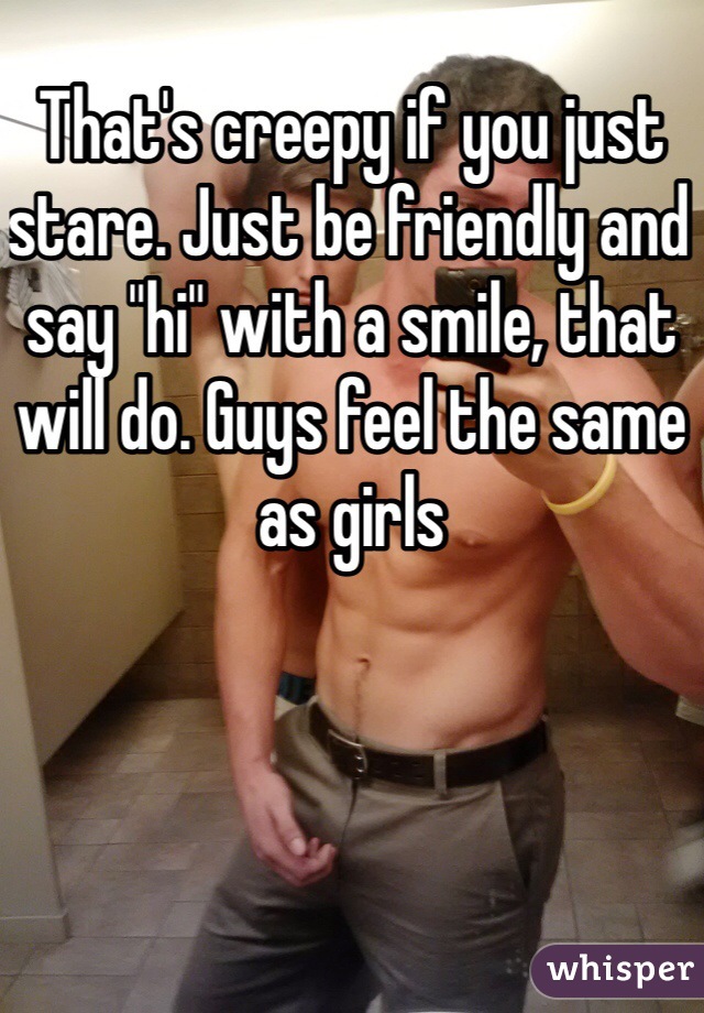 That's creepy if you just stare. Just be friendly and say "hi" with a smile, that will do. Guys feel the same as girls 