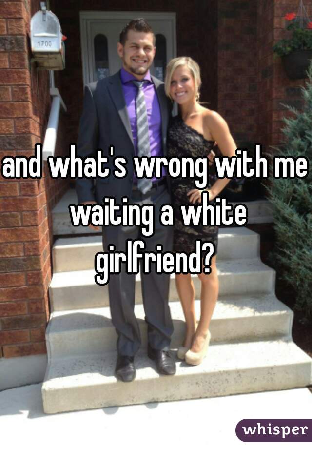 and what's wrong with me waiting a white girlfriend? 