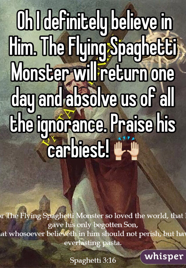  Oh I definitely believe in Him. The Flying Spaghetti Monster will return one day and absolve us of all the ignorance. Praise his carbiest! 🙌