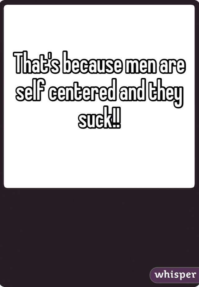 That's because men are self centered and they suck!!