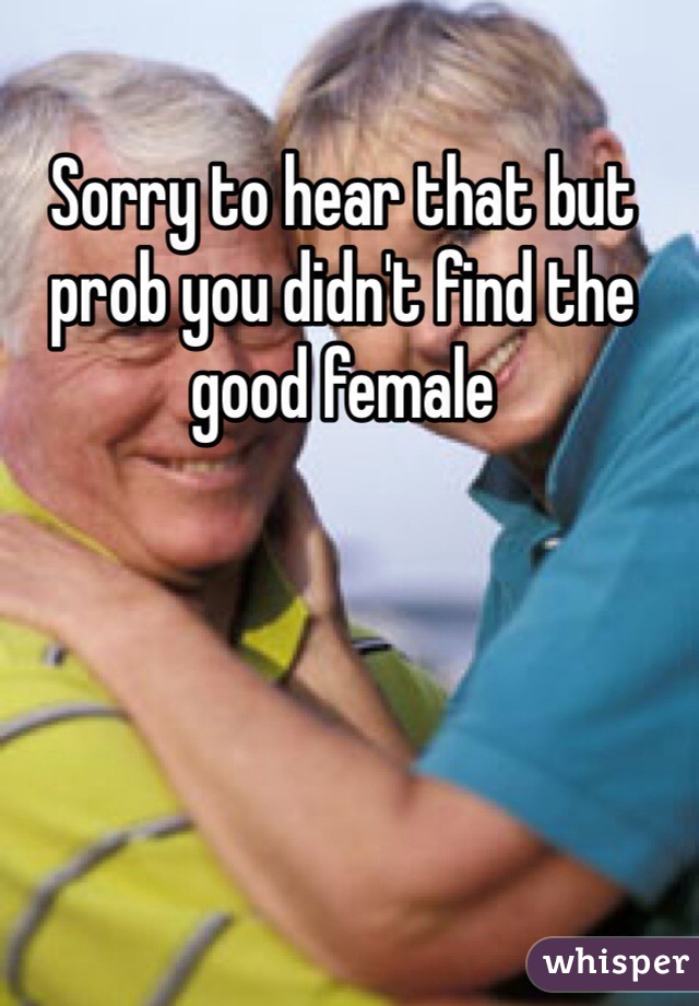 Sorry to hear that but prob you didn't find the good female