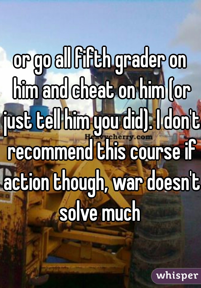 or go all fifth grader on him and cheat on him (or just tell him you did). I don't recommend this course if action though, war doesn't solve much 