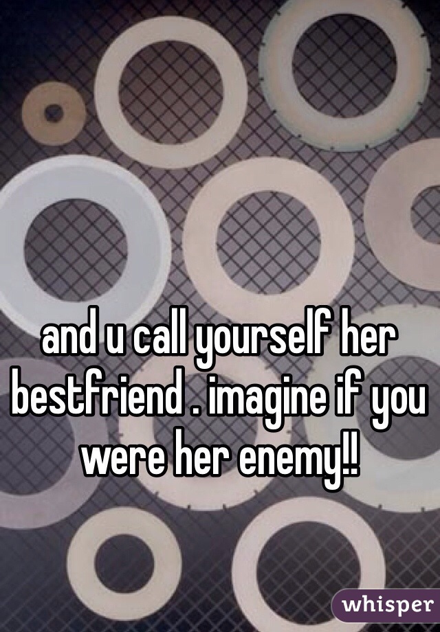 and u call yourself her bestfriend . imagine if you were her enemy!! 