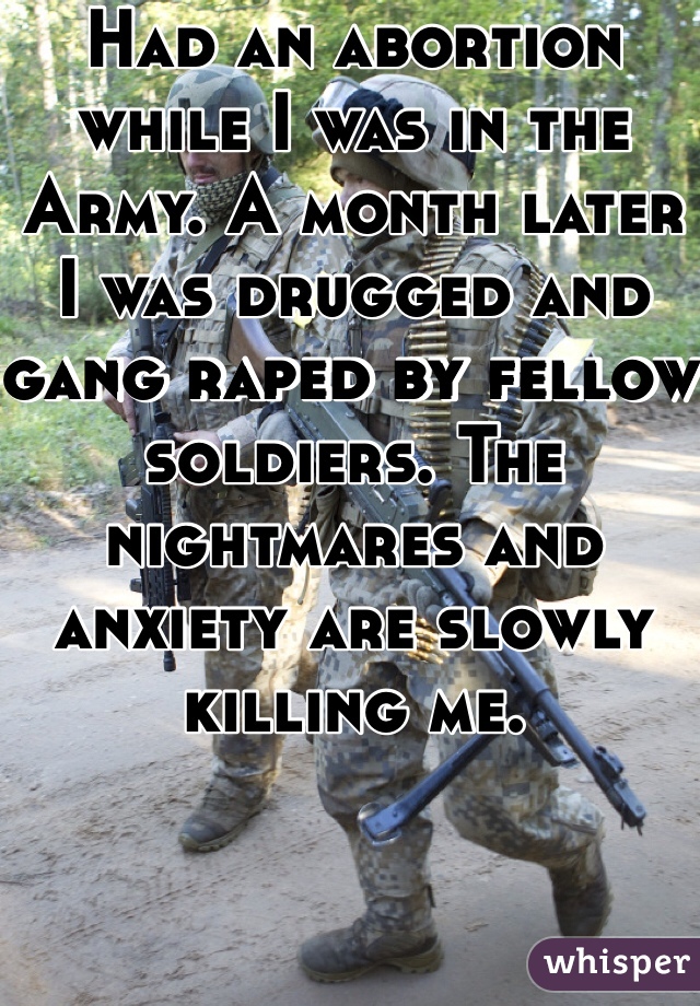 Had an abortion while I was in the Army. A month later I was drugged and gang raped by fellow soldiers. The nightmares and anxiety are slowly killing me. 